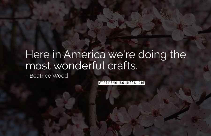 Beatrice Wood Quotes: Here in America we're doing the most wonderful crafts.