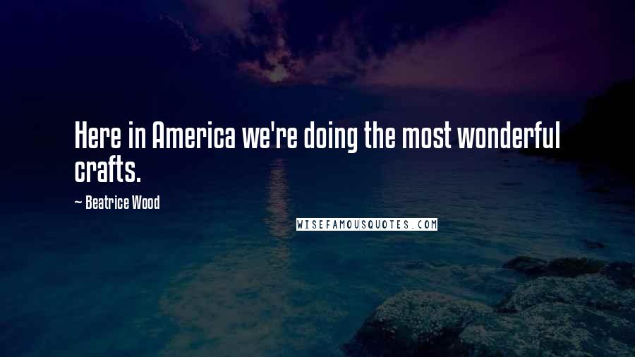 Beatrice Wood Quotes: Here in America we're doing the most wonderful crafts.