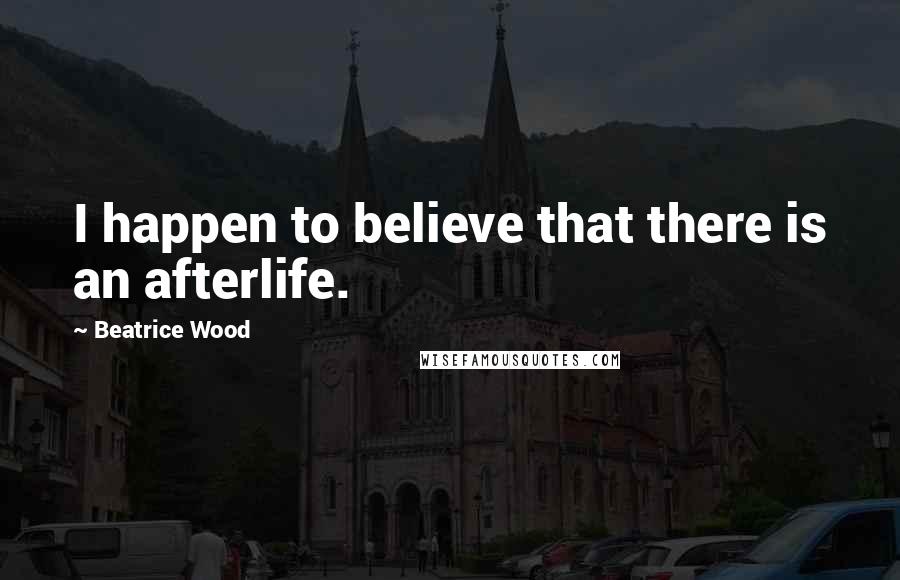Beatrice Wood Quotes: I happen to believe that there is an afterlife.