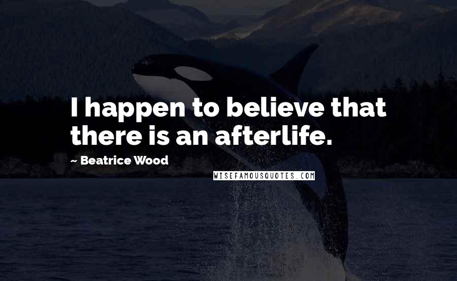 Beatrice Wood Quotes: I happen to believe that there is an afterlife.