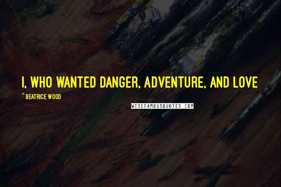 Beatrice Wood Quotes: I, who wanted danger, adventure, and love