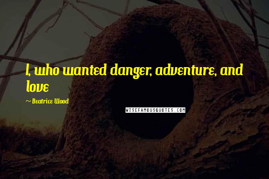 Beatrice Wood Quotes: I, who wanted danger, adventure, and love