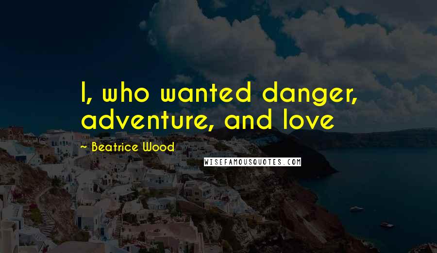 Beatrice Wood Quotes: I, who wanted danger, adventure, and love