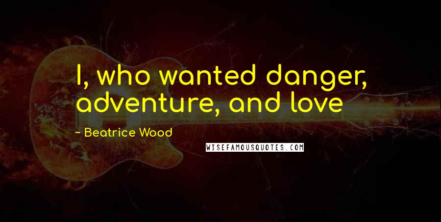 Beatrice Wood Quotes: I, who wanted danger, adventure, and love
