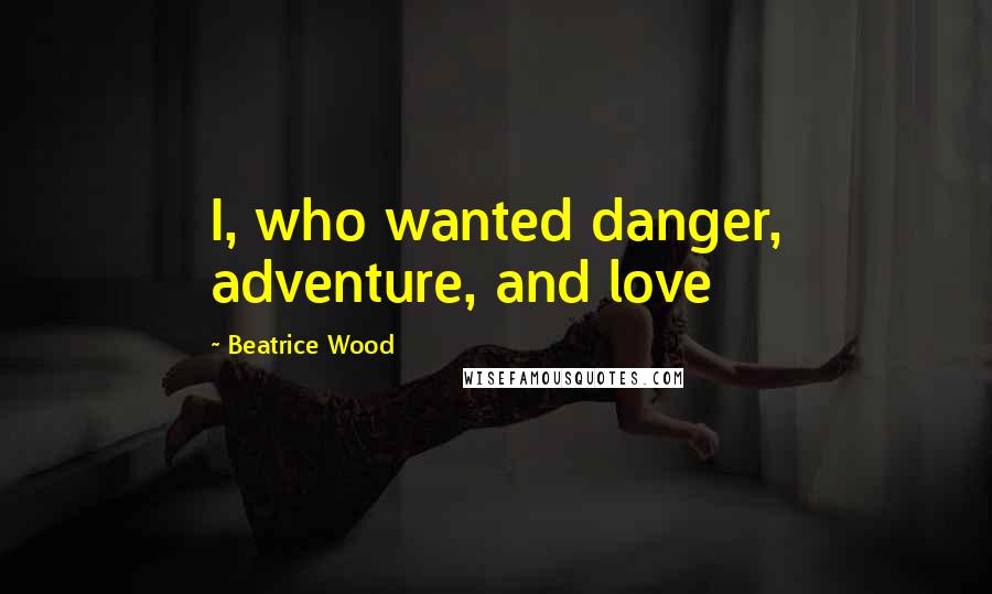 Beatrice Wood Quotes: I, who wanted danger, adventure, and love