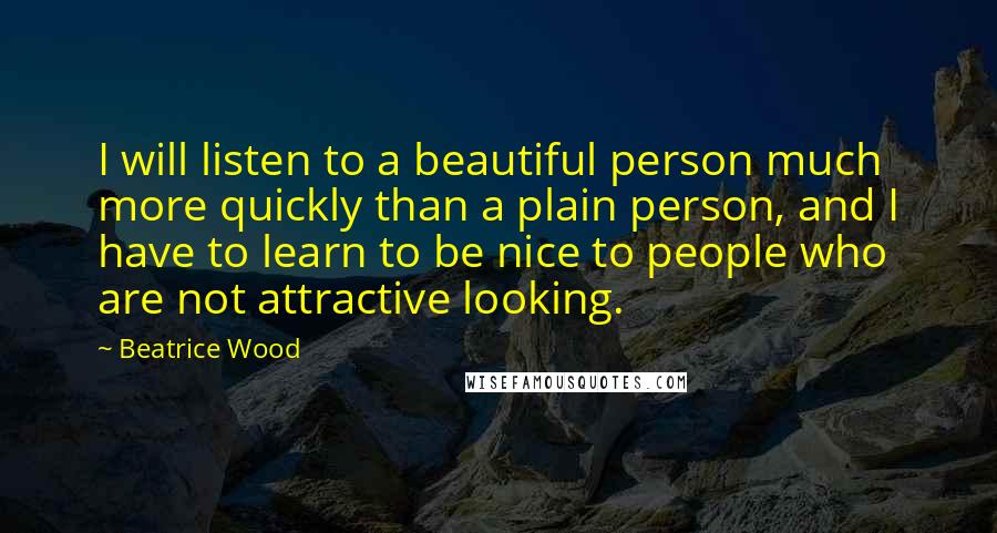 Beatrice Wood Quotes: I will listen to a beautiful person much more quickly than a plain person, and I have to learn to be nice to people who are not attractive looking.