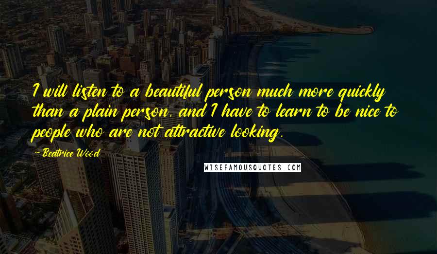 Beatrice Wood Quotes: I will listen to a beautiful person much more quickly than a plain person, and I have to learn to be nice to people who are not attractive looking.