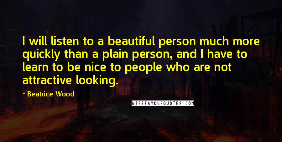 Beatrice Wood Quotes: I will listen to a beautiful person much more quickly than a plain person, and I have to learn to be nice to people who are not attractive looking.