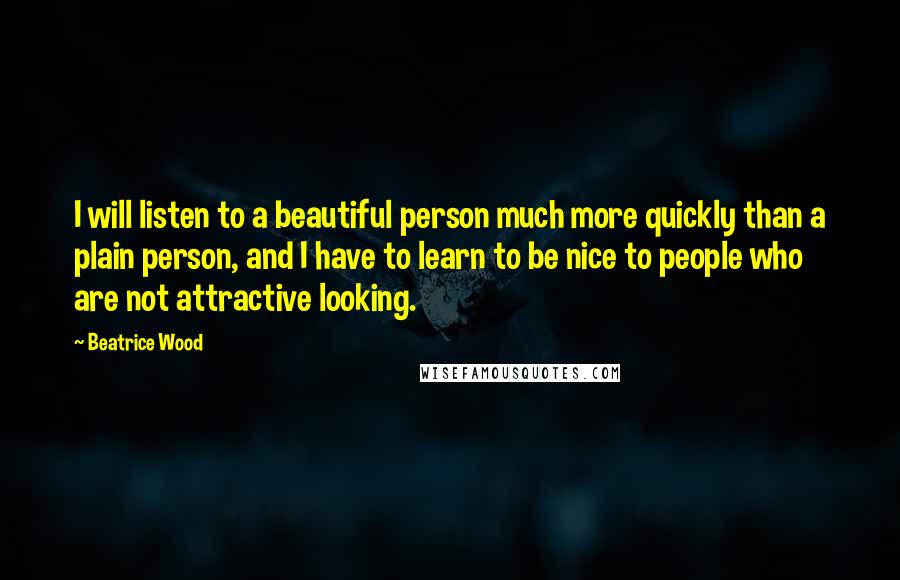 Beatrice Wood Quotes: I will listen to a beautiful person much more quickly than a plain person, and I have to learn to be nice to people who are not attractive looking.