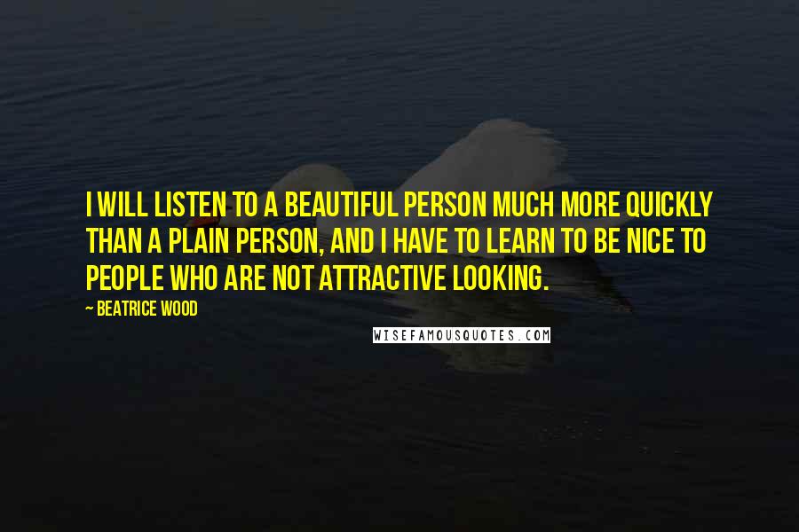 Beatrice Wood Quotes: I will listen to a beautiful person much more quickly than a plain person, and I have to learn to be nice to people who are not attractive looking.