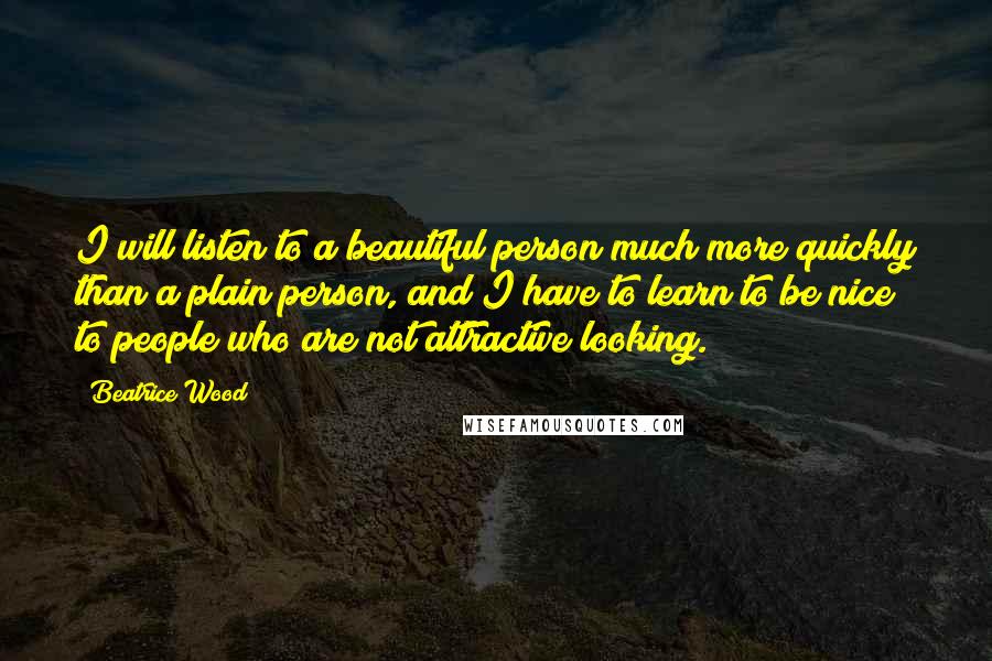 Beatrice Wood Quotes: I will listen to a beautiful person much more quickly than a plain person, and I have to learn to be nice to people who are not attractive looking.