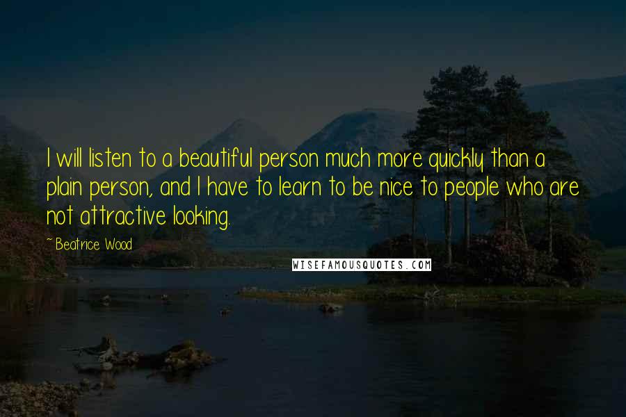 Beatrice Wood Quotes: I will listen to a beautiful person much more quickly than a plain person, and I have to learn to be nice to people who are not attractive looking.