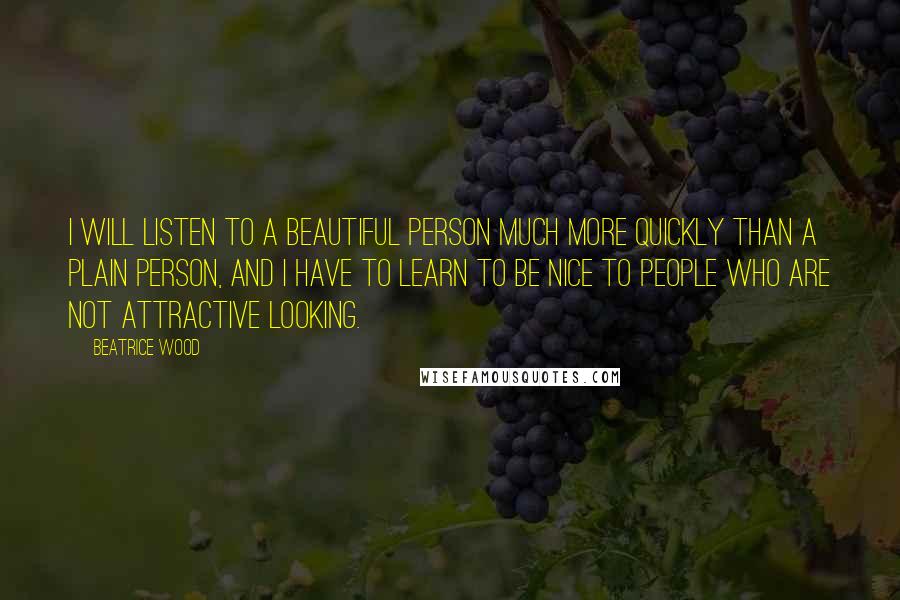 Beatrice Wood Quotes: I will listen to a beautiful person much more quickly than a plain person, and I have to learn to be nice to people who are not attractive looking.