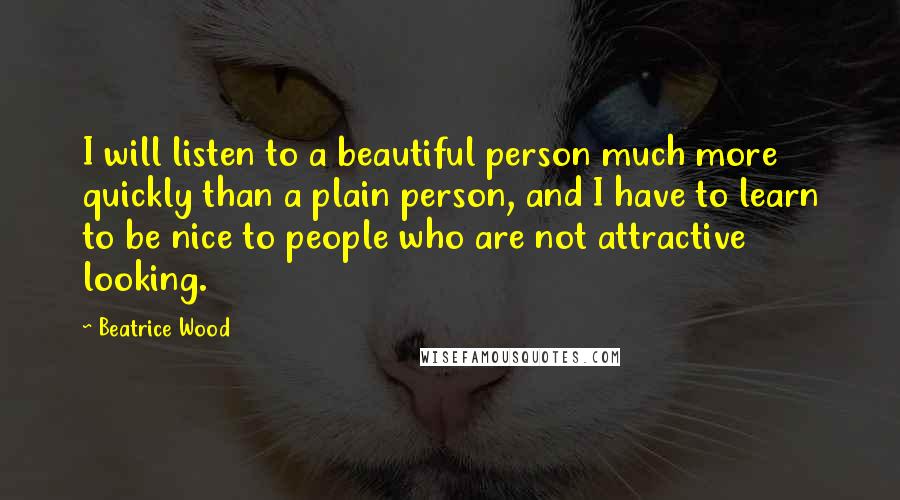 Beatrice Wood Quotes: I will listen to a beautiful person much more quickly than a plain person, and I have to learn to be nice to people who are not attractive looking.