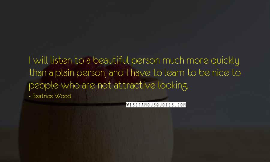 Beatrice Wood Quotes: I will listen to a beautiful person much more quickly than a plain person, and I have to learn to be nice to people who are not attractive looking.