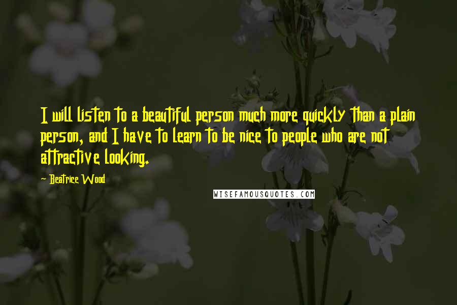 Beatrice Wood Quotes: I will listen to a beautiful person much more quickly than a plain person, and I have to learn to be nice to people who are not attractive looking.