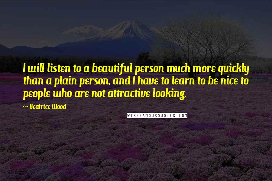 Beatrice Wood Quotes: I will listen to a beautiful person much more quickly than a plain person, and I have to learn to be nice to people who are not attractive looking.