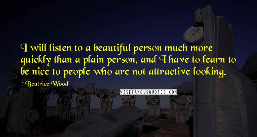 Beatrice Wood Quotes: I will listen to a beautiful person much more quickly than a plain person, and I have to learn to be nice to people who are not attractive looking.