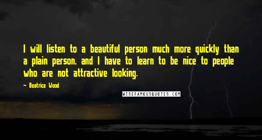 Beatrice Wood Quotes: I will listen to a beautiful person much more quickly than a plain person, and I have to learn to be nice to people who are not attractive looking.