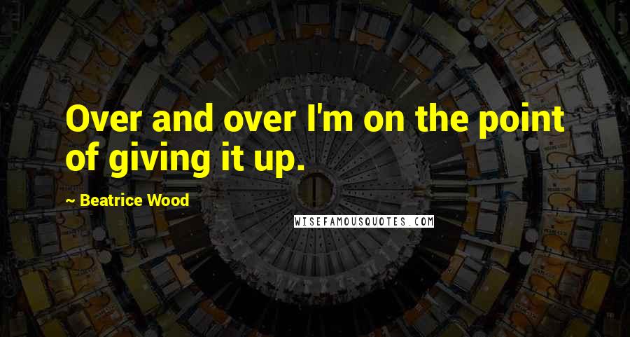 Beatrice Wood Quotes: Over and over I'm on the point of giving it up.