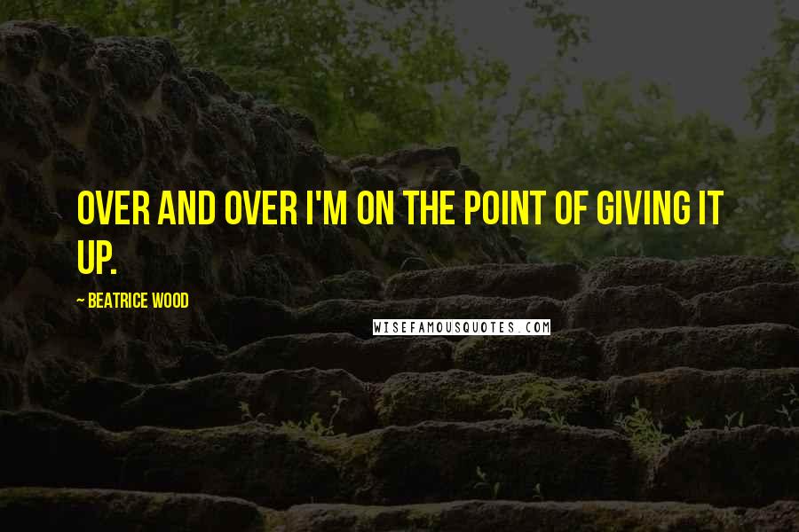 Beatrice Wood Quotes: Over and over I'm on the point of giving it up.