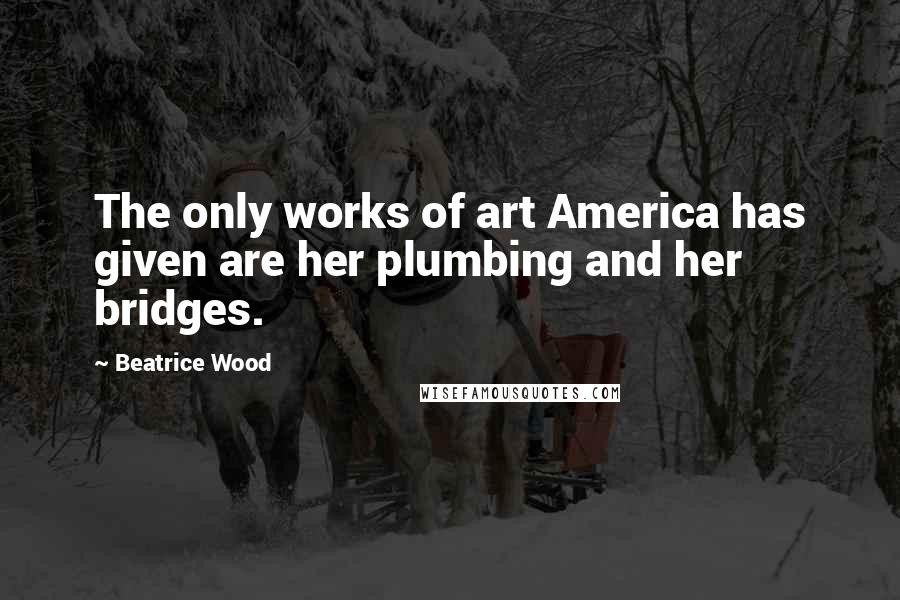 Beatrice Wood Quotes: The only works of art America has given are her plumbing and her bridges.