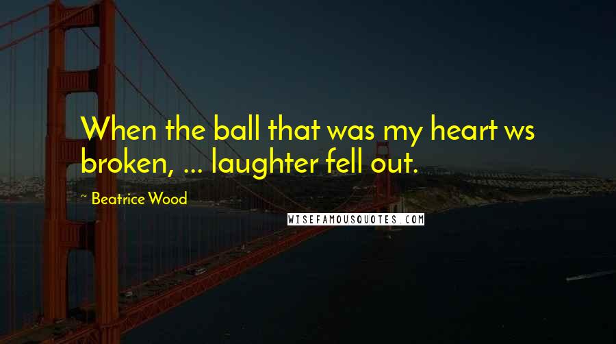 Beatrice Wood Quotes: When the ball that was my heart ws broken, ... laughter fell out.
