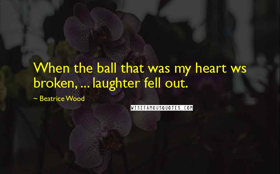 Beatrice Wood Quotes: When the ball that was my heart ws broken, ... laughter fell out.