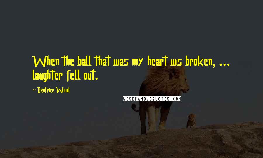 Beatrice Wood Quotes: When the ball that was my heart ws broken, ... laughter fell out.