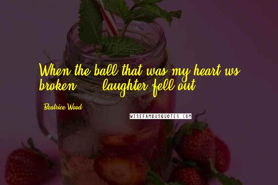 Beatrice Wood Quotes: When the ball that was my heart ws broken, ... laughter fell out.