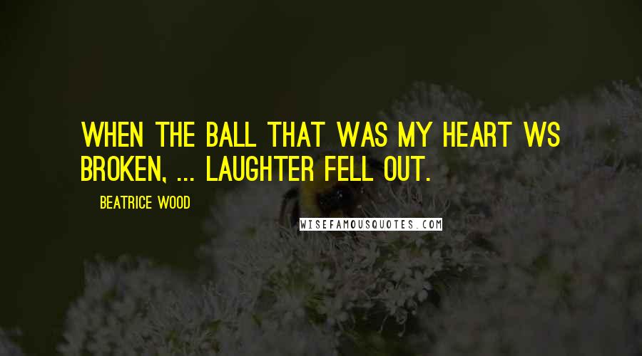 Beatrice Wood Quotes: When the ball that was my heart ws broken, ... laughter fell out.