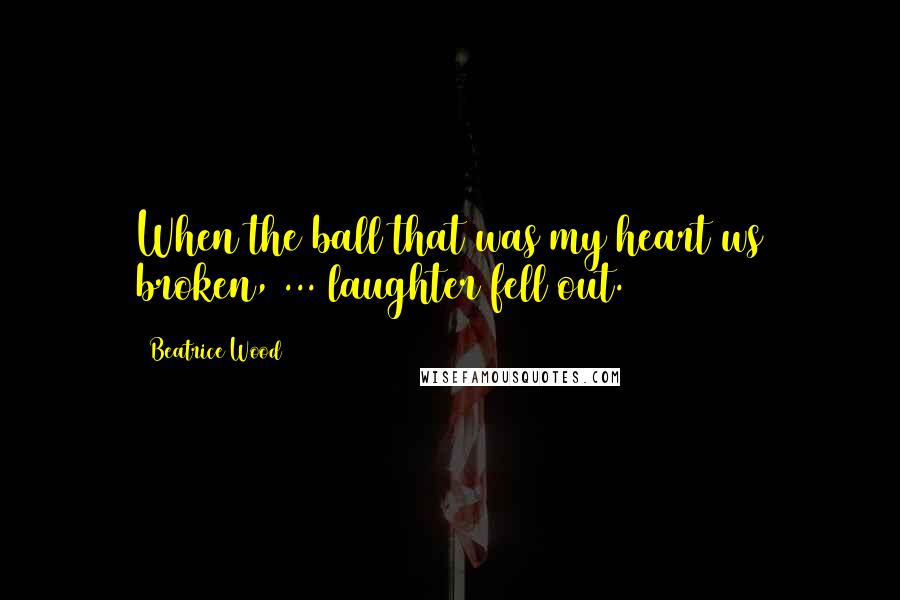 Beatrice Wood Quotes: When the ball that was my heart ws broken, ... laughter fell out.