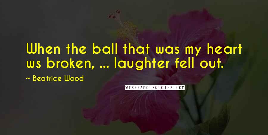 Beatrice Wood Quotes: When the ball that was my heart ws broken, ... laughter fell out.