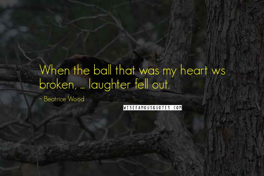 Beatrice Wood Quotes: When the ball that was my heart ws broken, ... laughter fell out.