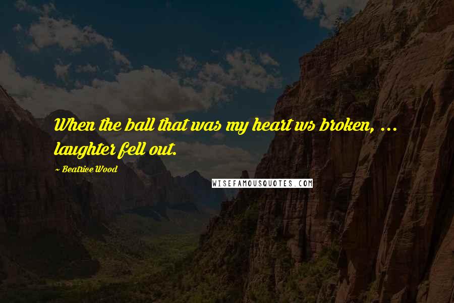 Beatrice Wood Quotes: When the ball that was my heart ws broken, ... laughter fell out.