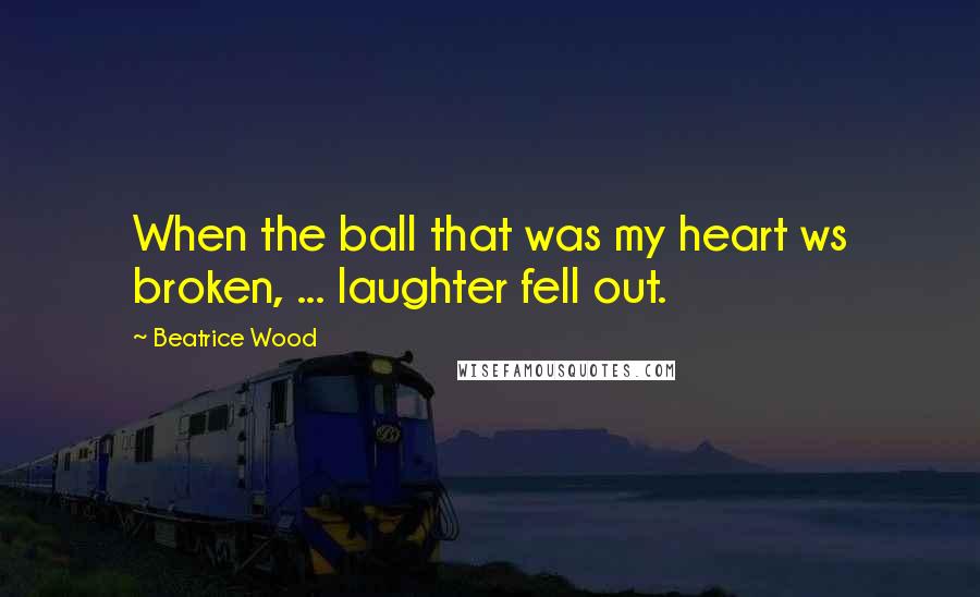 Beatrice Wood Quotes: When the ball that was my heart ws broken, ... laughter fell out.