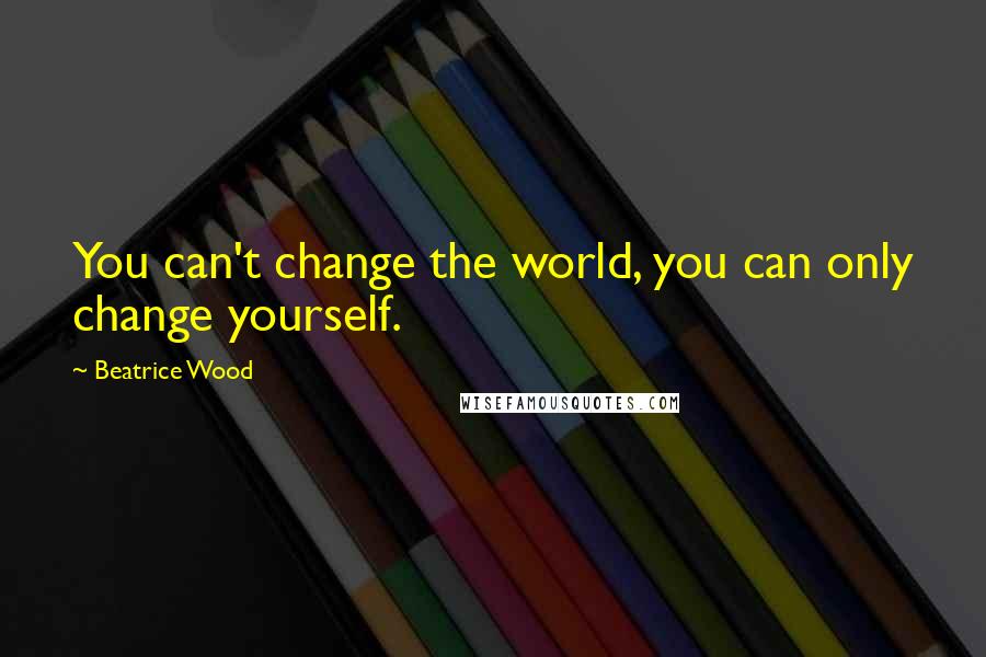 Beatrice Wood Quotes: You can't change the world, you can only change yourself.