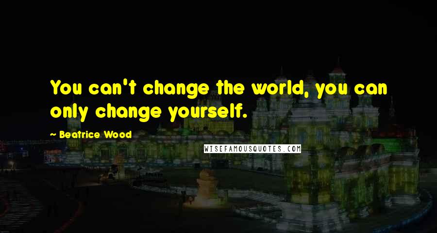 Beatrice Wood Quotes: You can't change the world, you can only change yourself.