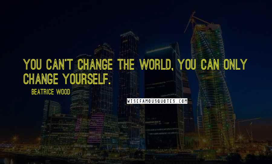 Beatrice Wood Quotes: You can't change the world, you can only change yourself.