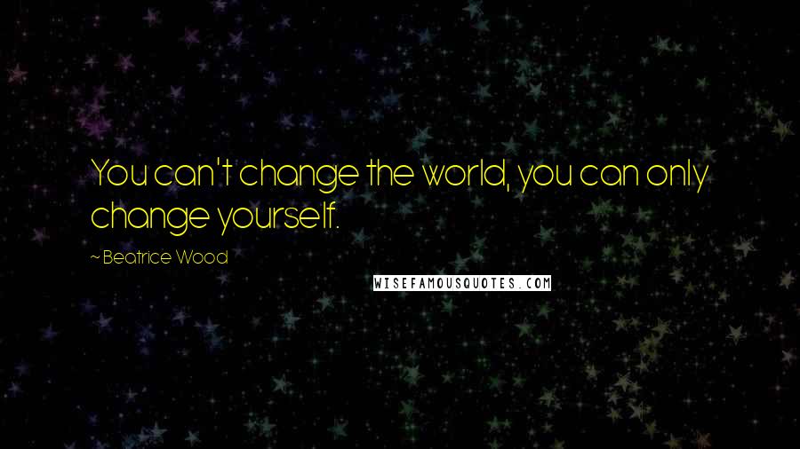 Beatrice Wood Quotes: You can't change the world, you can only change yourself.