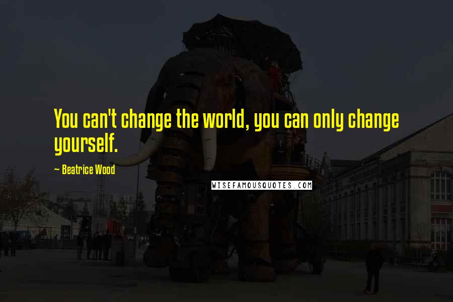 Beatrice Wood Quotes: You can't change the world, you can only change yourself.