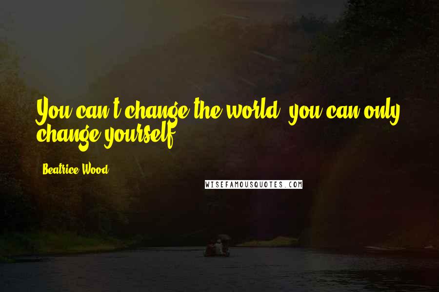 Beatrice Wood Quotes: You can't change the world, you can only change yourself.