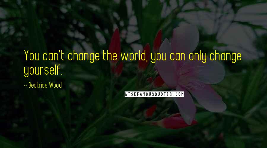 Beatrice Wood Quotes: You can't change the world, you can only change yourself.