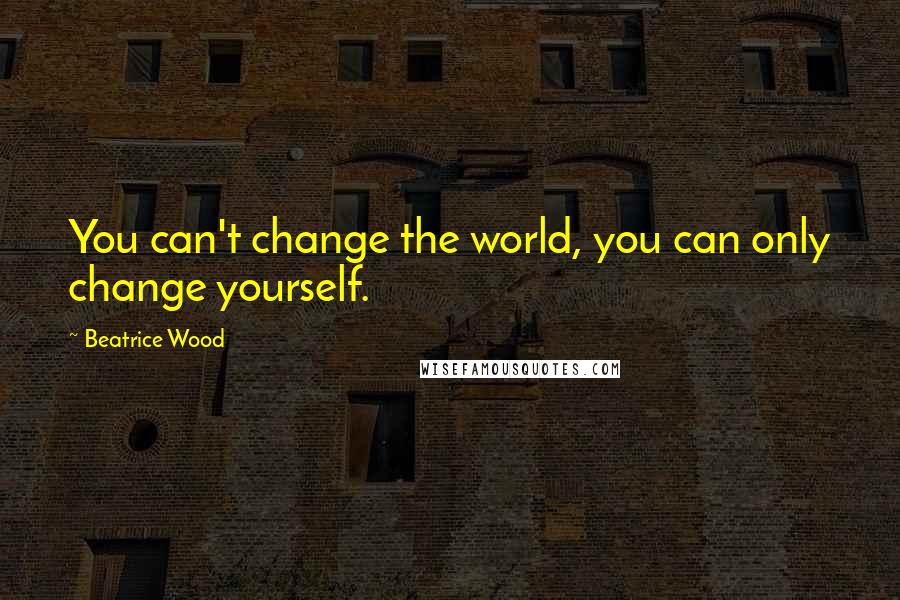 Beatrice Wood Quotes: You can't change the world, you can only change yourself.