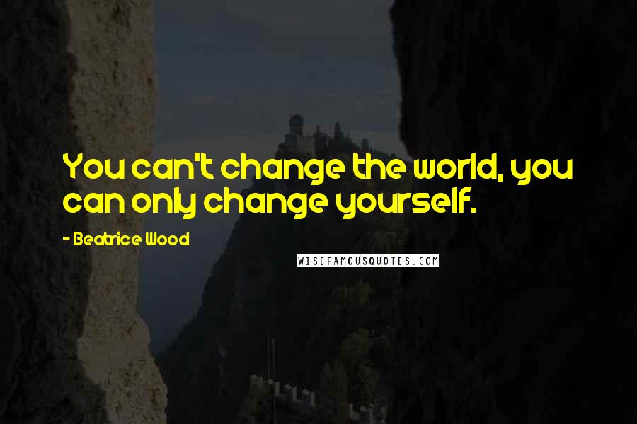 Beatrice Wood Quotes: You can't change the world, you can only change yourself.