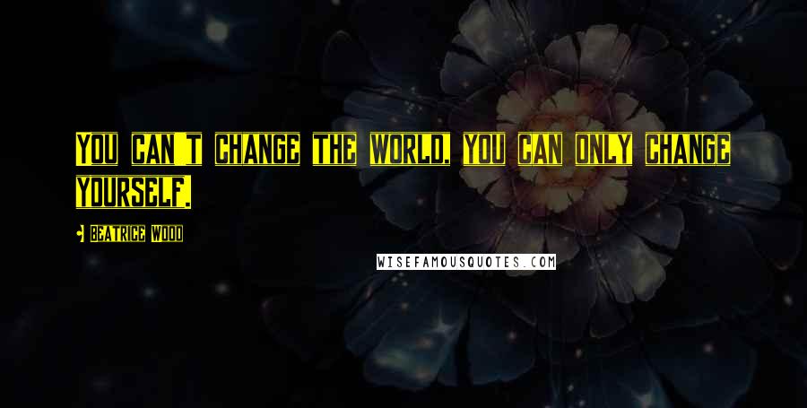 Beatrice Wood Quotes: You can't change the world, you can only change yourself.