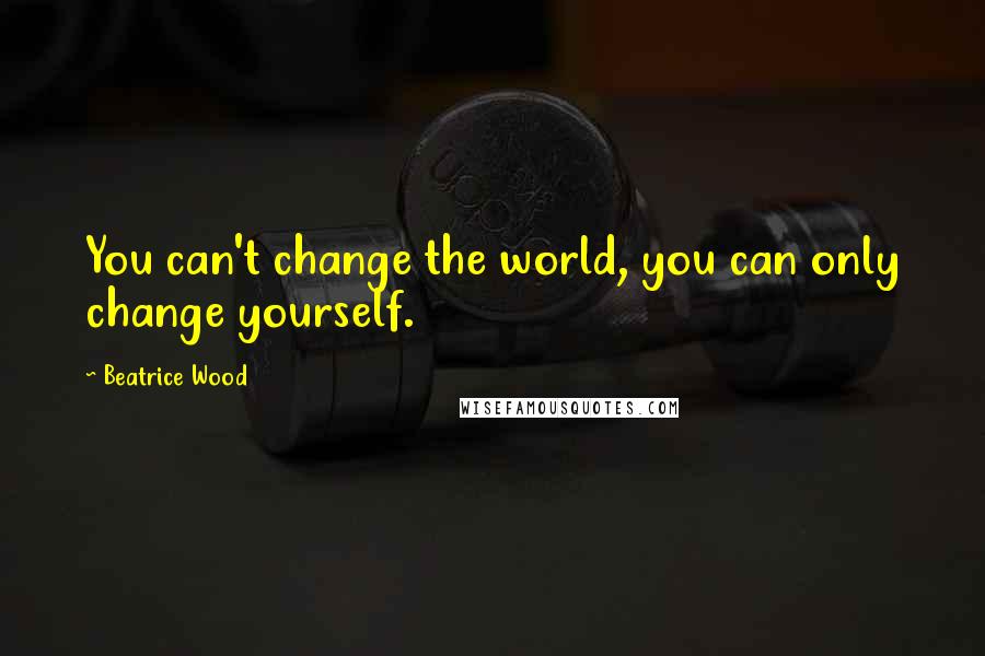 Beatrice Wood Quotes: You can't change the world, you can only change yourself.