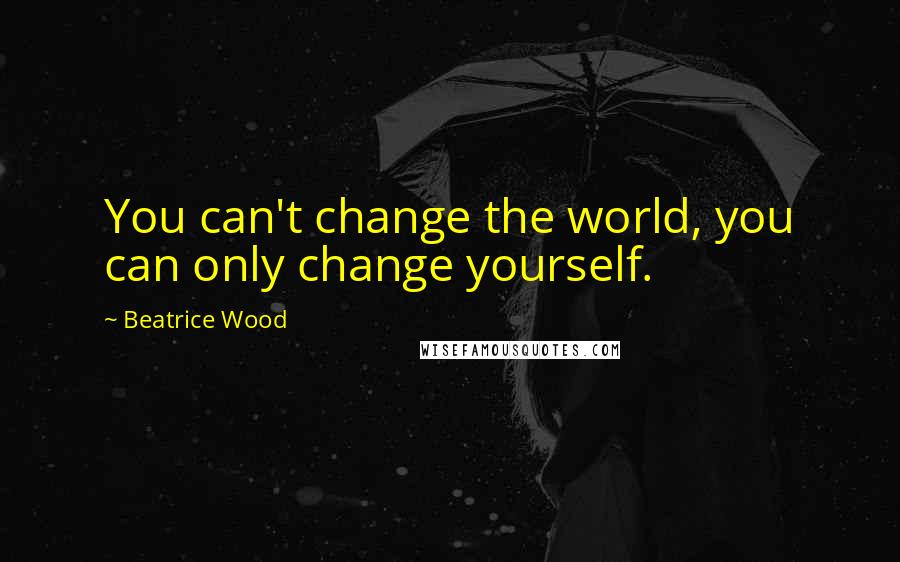 Beatrice Wood Quotes: You can't change the world, you can only change yourself.