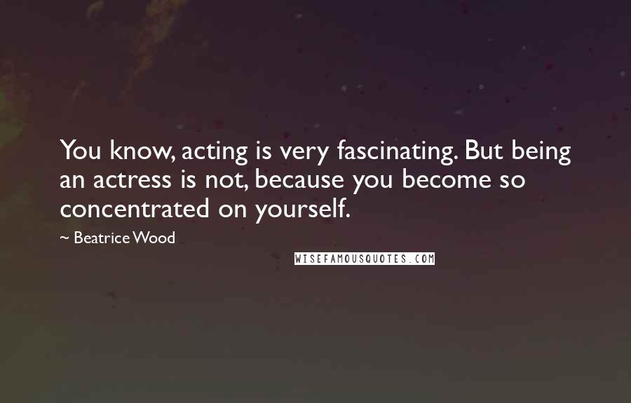 Beatrice Wood Quotes: You know, acting is very fascinating. But being an actress is not, because you become so concentrated on yourself.