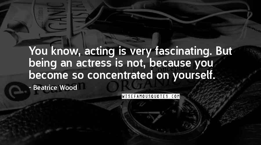 Beatrice Wood Quotes: You know, acting is very fascinating. But being an actress is not, because you become so concentrated on yourself.